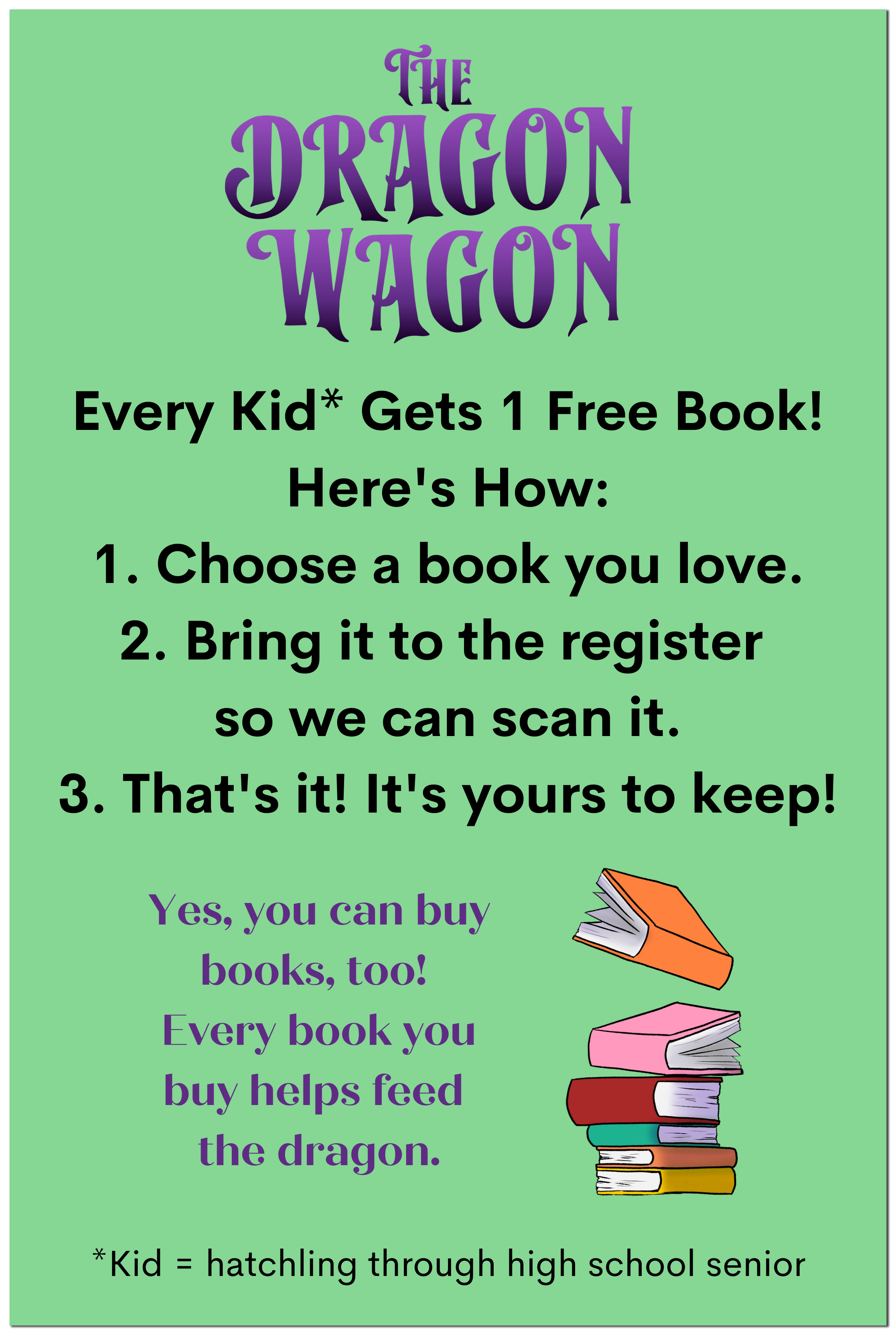 Dragon Wagon Every Kid* Gets 1 Free Book! Here's How: 1. Choose a book you love. 2. Bring it to the register so we can scan it. 3. That's it! It's yours to keep! Yes, you can buy books, too! Every book you buy helps feed the dragon. *Kid = hatchling through high school senior